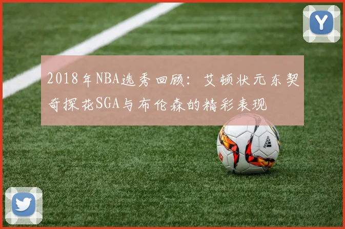 2018年NBA选秀回顾：艾顿状元东契奇探花SGA与布伦森的精彩表现