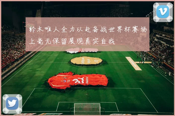 铃木唯人全力以赴备战世界杯赛场上毫无保留展现真实自我