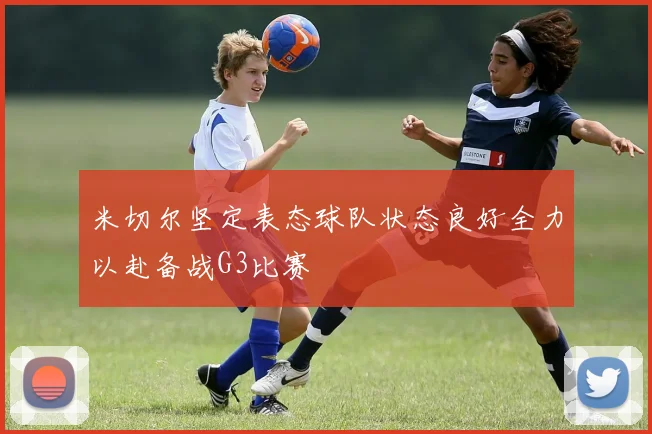 米切尔坚定表态球队状态良好全力以赴备战G3比赛