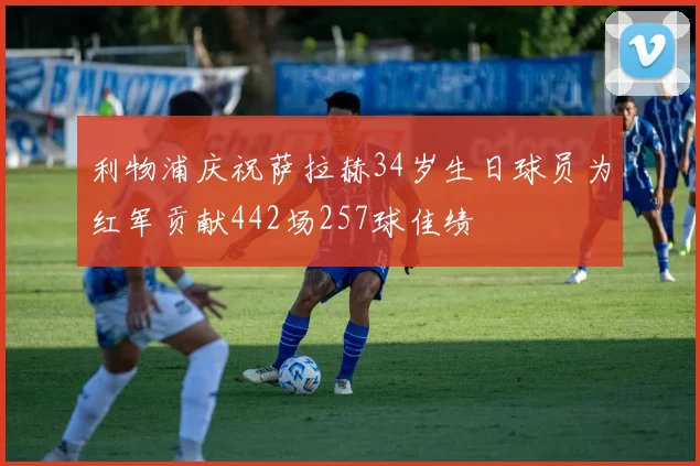 利物浦庆祝萨拉赫34岁生日球员为红军贡献442场257球佳绩