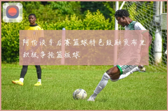 阿伦谈季后赛篮球特色鼓励莫布里积极争抢篮板球