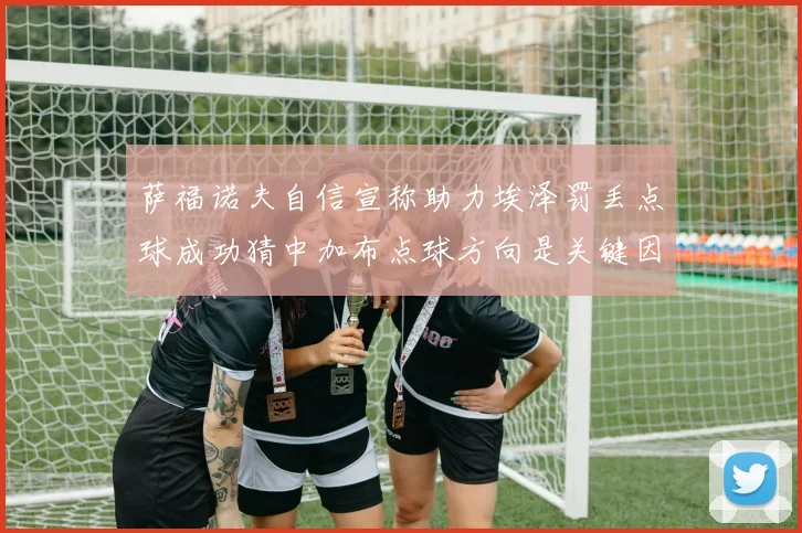 萨福诺夫自信宣称助力埃泽罚丢点球成功猜中加布点球方向是关键因素