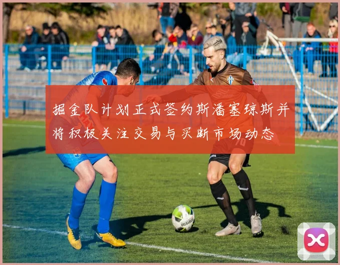 掘金队计划正式签约斯潘塞琼斯并将积极关注交易与买断市场动态