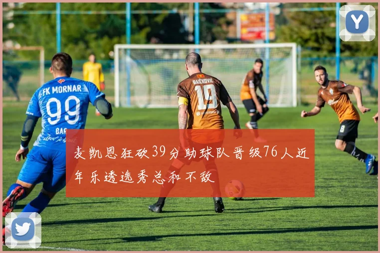 麦凯恩狂砍39分助球队晋级76人近年乐透选秀总和不敌