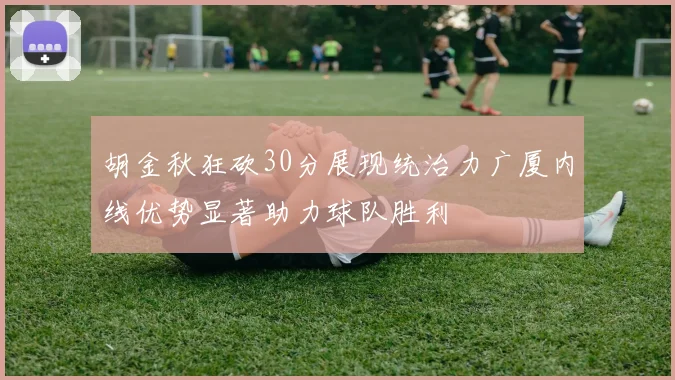 胡金秋狂砍30分展现统治力广厦内线优势显著助力球队胜利